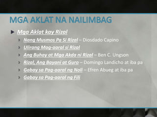  Mga Aklat kay Rizal
 Nang Musmos Pa Si Rizal – Diosdado Capino
 Ulirang Mag-aaral si Rizal
 Ang Buhay at Mga Akda ni Rizal – Ben C. Ungson
 Rizal, Ang Bayani at Guro – Domingo Landicho at iba pa
 Gabay sa Pag-aaral ng Noli – Efren Abueg at iba pa
 Gabay sa Pag-aaral ng Fili
 