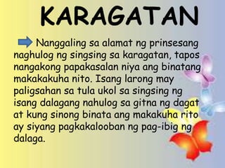 .
KARAGATAN
Nanggaling sa alamat ng prinsesang
naghulog ng singsing sa karagatan, tapos
nangakong papakasalan niya ang binatang
makakakuha nito. Isang larong may
paligsahan sa tula ukol sa singsing ng
isang dalagang nahulog sa gitna ng dagat
at kung sinong binata ang makakuha rito
ay siyang pagkakalooban ng pag-ibig ng
dalaga.
 