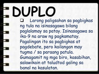 DUPLO Larong paligsahan sa pagbigkas
ng tula na isinasagawa bilang
paglalamay sa patay. Isinasagawa sa
ika-9 na araw ng pagkamatay.
Pagalingan ito sa pagbigkas at
pagdebate, pero kailangan may
tugma / sa paraang patula.
Gumagamit ng mga biro, kasabihan,
salawikain at taludtod galing sa
banal na kasulatan.
 
