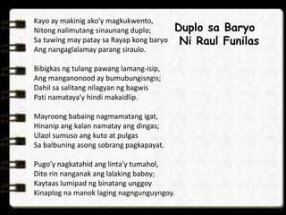 Kayo ay makinig ako'y magkukwento,
Nitong nalimutang sinaunang duplo;
Sa tuwing may patay sa Rayap kong baryo
Ang nangaglalamay parang siraulo.
Bibigkas ng tulang pawang lamang-isip,
Ang manganonood ay bumubungisngis;
Dahil sa salitang nilagyan ng bagwis
Pati namataya'y hindi makaidlip.
Mayroong babaing nagmamatang igat,
Hinanip ang kalan namatay ang dingas;
Ulaol sumuso ang kuto at pulgas
Sa balbuning asong sobrang pagkapayat.
Pugo'y nagkatahid ang linta'y tumahol,
Dito rin nanganak ang lalaking baboy;
Kaytaas lumipad ng binatang unggoy
Kinaplog na manok laging nagngunguyngoy.
Duplo sa Baryo
Ni Raul Funilas
 