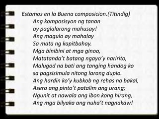 Estamos en la Buena composicion.(Titindig)
Ang komposisyon ng tanan
ay paglalarong mahusay!
Ang magulo ay mahalay
Sa mata ng kapitbahay.
Mga binibini at mga ginoo,
Matatanda’t batang ngayo’y naririto,
Malugod na bati ang tanging handog ko
sa pagsisimula nitong larong duplo.
Ang hardin ko’y kubkob ng rehas na bakal,
Asero ang pinto’t patalim ang urang;
Ngunit at nawala ang ibon kong hirang,
Ang mga bilyaka ang nuha’t nagnakaw!
 