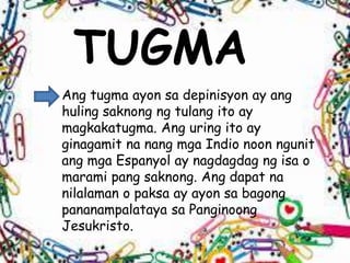 TUGMA
Ang tugma ayon sa depinisyon ay ang
huling saknong ng tulang ito ay
magkakatugma. Ang uring ito ay
ginagamit na nang mga Indio noon ngunit
ang mga Espanyol ay nagdagdag ng isa o
marami pang saknong. Ang dapat na
nilalaman o paksa ay ayon sa bagong
pananampalataya sa Panginoong
Jesukristo.
 