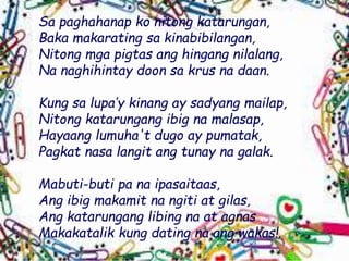 Sa paghahanap ko nitong katarungan,
Baka makarating sa kinabibilangan,
Nitong mga pigtas ang hingang nilalang,
Na naghihintay doon sa krus na daan.
Kung sa lupa’y kinang ay sadyang mailap,
Nitong katarungang ibig na malasap,
Hayaang lumuha't dugo ay pumatak,
Pagkat nasa langit ang tunay na galak.
Mabuti-buti pa na ipasaitaas,
Ang ibig makamit na ngiti at gilas,
Ang katarungang libing na at agnas
Makakatalik kung dating na ang wakas!.
 