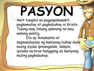 PASYONAwit tungkol sa pagpapakasakit,
pagkamatay at pagkabuhay ni Kristo.
Tulang may limang saknong na may
walong pantig.
Ito ay ikinakanta at
nagsasalaysay ng kaniyang buhay mula
noong siyaía ipinanganak, dakpin,
ipinako sa krus hanggang sa kaniyang
muling pagkabuhay.
 