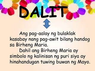 DALIT
Ang pag-aalay ng bulaklak
kasabay nang pag-awit bilang handog
sa Birheng Maria.
Dahil ang Birheng Maria ay
simbolo ng kalinisan ng puri siya ay
hinahandugan tuwing buwan ng Mayo.
 