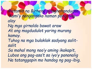 Matamis na Birheng pinaghahandugan
Kami’y nangangako naman pong mag-
alay
Ng mga girnalda bawat araw
At ang magdudulot yaring murang
kamay.
Tuhog na mga bulaklak sadyang salit-
salit
Sa mahal mong noo’y aming ikakapit,
Lubos ang pag-asa’t sa iyo’y pananalig
Na tatanggapin mo handog ng pag-ibig.
 
