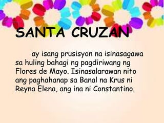 SANTA CRUZAN
ay isang prusisyon na isinasagawa
sa huling bahagi ng pagdiriwang ng
Flores de Mayo. Isinasalarawan nito
ang paghahanap sa Banal na Krus ni
Reyna Elena, ang ina ni Constantino.
 