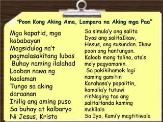“Poon Kong Aking Ama, Lampara na Aking mga Paa”
Mga kapatid, mga
kababayan
Magsidulog na’t
pagmalasakitang lubos
Buhay naming ilalahad
Looban nawa ng
kaalaman
Tungo sa aking
daraanan
Ihilig ang aming puso
Sa buhay at kalbaryo
Ni Jesus, Kristo
Sa simula’y ang salita
Dyos ang salitaIkaw,
Hesus, ang susundan. Ikaw
poon ang hantungan.
Kaloob mong talino, ata’s
mo’y pagyamanin.
Sa pakikihamok lagi
naming gamitin
Karahasa’y papaiitin,
kamalia’y tutuwi
rinNaging tao ang
salitaHanda kaming
makilala
Sa Iyo, Kami’y magtitiwala
 