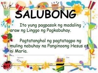 SALUBONG
Ito yung pagpasok ng madaling
araw ng Linggo ng Pagkabuhay.
Pagtatanghal ng pagtatagpo ng
muling nabuhay na Panginoong Hesus at
ni Maria.
 