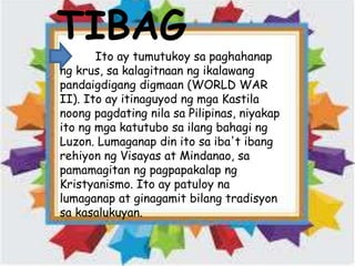 TIBAG
Ito ay tumutukoy sa paghahanap
ng krus, sa kalagitnaan ng ikalawang
pandaigdigang digmaan (WORLD WAR
II). Ito ay itinaguyod ng mga Kastila
noong pagdating nila sa Pilipinas, niyakap
ito ng mga katutubo sa ilang bahagi ng
Luzon. Lumaganap din ito sa iba't ibang
rehiyon ng Visayas at Mindanao, sa
pamamagitan ng pagpapakalap ng
Kristyanismo. Ito ay patuloy na
lumaganap at ginagamit bilang tradisyon
sa kasalukuyan.
 