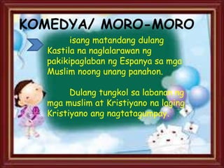KOMEDYA/ MORO-MORO
isang matandang dulang
Kastila na naglalarawan ng
pakikipaglaban ng Espanya sa mga
Muslim noong unang panahon.
Dulang tungkol sa labanan ng
mga muslim at Kristiyano na laging
Kristiyano ang nagtatagumpay.
 