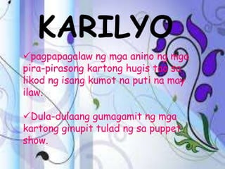 KARILYO
pagpapagalaw ng mga anino ng mga
pira-pirasong kartong hugis tao sa
likod ng isang kumot na puti na may
ilaw.
Dula-dulaang gumagamit ng mga
kartong ginupit tulad ng sa puppet
show.
 