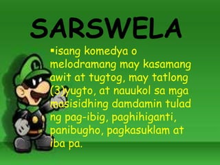 SARSWELA
isang komedya o
melodramang may kasamang
awit at tugtog, may tatlong
(3)yugto, at nauukol sa mga
masisidhing damdamin tulad
ng pag-ibig, paghihiganti,
panibugho, pagkasuklam at
iba pa.
 