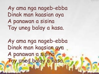 Ay ama nga nageb-ebba
Dinak man kaasian aya
A panawan a sisina
Tay uneg balay a kasa.
Ay ama nga nageb-ebba
Dinak man kaasian aya
A panawan a sisina
Tay uneg balay a kasa.
 