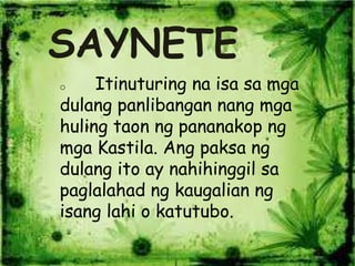 SAYNETE
o Itinuturing na isa sa mga
dulang panlibangan nang mga
huling taon ng pananakop ng
mga Kastila. Ang paksa ng
dulang ito ay nahihinggil sa
paglalahad ng kaugalian ng
isang lahi o katutubo.
 