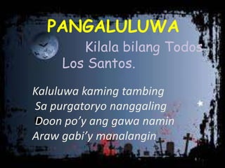 PANGALULUWA
Kilala bilang Todos
Los Santos.
Kaluluwa kaming tambing
Sa purgatoryo nanggaling
Doon po’y ang gawa namin
Araw gabi’y manalangin
 