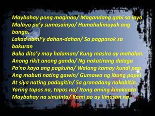 Maybahay pong maginoo/ Magandang gabi sa inyo
Malayo pa’y sumasainyo/ Humahalimuyak ang
bango.
Lakad nami’y dahan-dahan/ Sa pagpasok sa
bakuran
Baka dito’y may halaman/ Kung masira ay mahalan.
Anong rikit anong ganda/ Ng nakatirang dalaga
Pa’no kaya ang pagkuha/ Walang kamay kundi paa.
Ang mabuti nating gawin/ Gumawa ng ibong papel
At siya nating padagitin/ Sa granadang nakabitin.
Yaring tapos na, tapos na/ Itong aming kinakanta
Maybahay na sinisinta/ Kami po ay limusan na.
 