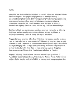 Kastila.
Nagsisulat ang mga Pilipino sa panahong ito ng mga panitikang nagrerebolusyon.
Nalathala ang mga pahayagang propagandista na pinangunahan ng La
Solidaridad noong Pebrero 19, 1889 na naglalayong “matamo ang pagbabagong
kailangan ng bansang bilang tugon sa kalagayang panlipunan at pang-
ekonomiya, maisiwalat ang malubhang kalagayan ng bansa sa ilalim ng
pamamalakat ng mga Kastila at upang pairalin ang kalayaan at demokrasya.”
Dahil sa mahigpit ang pamahalaan, nagsitago ang mga manunulat sa ilalim ng
iba’t ibang sagisag-panulat upang maprotektahan ng mga sarili laban sa
mapang-alipustahang Kastila at upang patuloy na makasulat.
Ang pambansang bayaning si Dr. Jose P. Rizal na may sagisag-panulat na Laong
Laan ay naging bahagi ng pahayagang La Solidaridad; at ang may-akda ng mga
nobelang Noli Me Tangere at El Filibusterismo na unang nalimbag at nalathala sa
Espanya at naging mitsa sa mga rebolusyonaryong Pilipino na mag-aklas laban
sa mga Kastila. Sumulat din si Rizal ng mga sanaysay gaya ng Hinggil sa
Katamaran ng mga Pilipino at Sa Mga Kabataang Dalaga sa Malolos.
Ang mga bayaning sina Marcelo H. Del Pilar (na may sagisag-panulat na
PLARIDEL), Graciano Lopez-Jaena, Antonio Luna, Mariano Ponce, Pedro Serrano
Laktaw, Emilio Jacinto, Apolinario Mabini, at marami pang iba ay nagsisulat din.
 