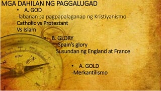 MGA DAHILAN NG PAGGALUGAD
• B. GLORY
-Spain’s glory
Susundan ng England at France
• A. GOD
-labanan sa pagpapalaganap ng Kristiyanismo
Catholic vs Protestant
Vs Islam
• A. GOLD
-Merkantilismo
 