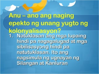 Anu – ano ang naging
epekto ng unang yugto ng
kolonyalisasyon?
1. Natuklasan ang mga lupaing
   hindi pa nagagalugad at mga
   sibilisasyong hindi pa
   natutuklasan. Ito ang
   nagsimula ng ugnayan ng
   Silangan at Kanluran
 