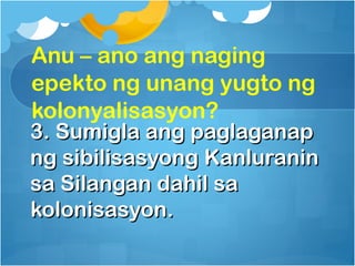 Anu – ano ang naging
epekto ng unang yugto ng
kolonyalisasyon?
3. Sumigla ang paglaganap
ng sibilisasyong Kanluranin
sa Silangan dahil sa
kolonisasyon.
 
