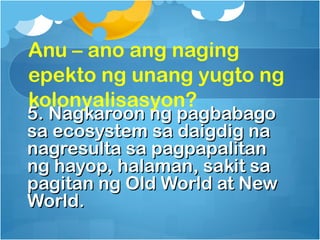 Anu – ano ang naging
epekto ng unang yugto ng
kolonyalisasyon?
5. Nagkaroon ng pagbabago
sa ecosystem sa daigdig na
nagresulta sa pagpapalitan
ng hayop, halaman, sakit sa
pagitan ng Old World at New
World.
 