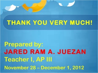 THANK YOU VERY MUCH!


Prepared by:
JARED RAM A. JUEZAN
Teacher I, AP III
November 28 – December 1, 2012
 
