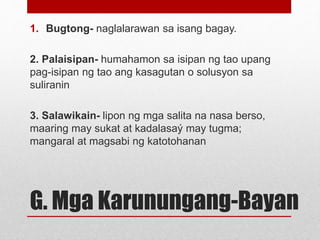 G. Mga Karunungang-Bayan
1. Bugtong- naglalarawan sa isang bagay.
2. Palaisipan- humahamon sa isipan ng tao upang
pag-isip...