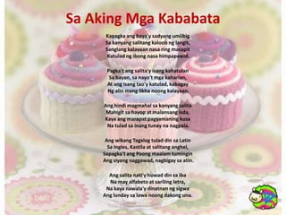 Sa AkingMgaKababataKapagkaangbaya'ysadyangumiibig Sa kanyangsalitangkaloobnglangit, Sanglangkalayaannasa ring masapit Katuladngibongnasahimpapawid.Pagka'tangsalita'yisangkahatulan Sa bayan, sanayo'tmgakaharian, At angisangtao'ykatulad, kabagay Ng alinmanglikhanoongkalayaan. Anghindimagmahalsakanyangsalita Mahigitsahayop at malansangisda, Kayaangmarapatpagyamaningkusa Na tuladsainangtunaynanagpala. AngwikangTagalogtulad din sa Latin Sa Ingles, Kastila at salitanganghel, Sapagka'tangPoongmaalamtumingin Angsiyangnaggawad, nagbigaysaatin. Angsalitanati'yhuwad din saiba Na may alfabeto at sarilingletra, Na kayanawala'ydinatnanngsigwa Anglundaysalawanoongdakonguna. 