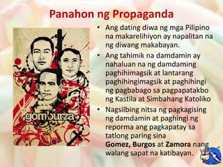 Panahonng PropagandaAng dating diwangmga Pilipino namakarelihiyon ay napalitannangdiwangmakabayan.Angtahimiknadamdamin ay nahaluannangdamdamingpaghihimagsik at lantarangpaghihingimagsik at paghihingingpagbabagosapagpapatakbongKastila at SimbahangKatolikoNagsilbingnitsangpagkagisingngdamdamin at paghingingrepormaangpagkapataysatatlong paring sinaGomez, Burgos at Zamoranangwalangsapatnakatibayan.