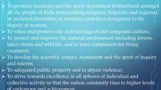  To promote harmony and the spirit of common brotherhood amongst
all the people of India transcending religious, linguistic and regional
or sectional diversities; to renounce practices derogatory to the
dignity of women;
 To value and preserve the rich heritage of our composite culture;
 To protect and improve the natural environment including forests,
lakes, rivers and wild life, and to have compassion for living
creatures;
 To develop the scientific temper, humanism and the spirit of inquiry
and reform;
 To safeguard public property and to abjure violence;
 To strive towards excellence in all spheres of individual and
collective activity so that the nation constantly rises to higher levels
 