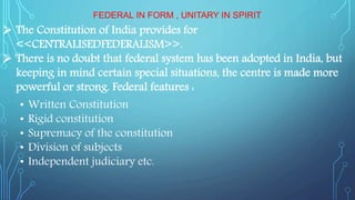 FEDERAL IN FORM , UNITARY IN SPIRIT
• Written Constitution
• Rigid constitution
• Supremacy of the constitution
• Division of subjects
• Independent judiciary etc.
 