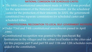 NATIONAL COMISSION FOR SCHEDULED CASTES
 The 68th Constitutional amendment made in 1990, it was provided
for the appointment of the National Commission for the scheduled
castes for the protection of their interests. In 2002, the government
constituted two separate commissions for scheduled castes and
scheduled tribes.
CONSTITUTIONAL RECOGNITION TO LOCAL SELF-GOVERNMENT INSTITUTIO
Under 73rd and 74th constitutional amendments passed in April
,1993.
Constitutional recognition was granted to the panchayati Raj
Institutions in the villages and the urban local bodies in the cities and
for this purpose part 9 and part 9A and 11th and 12th schedules were
added to the constitution.
 