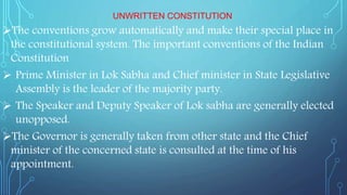 UNWRITTEN CONSTITUTION
The conventions grow automatically and make their special place in
the constitutional system. The important conventions of the Indian
Constitution
 Prime Minister in Lok Sabha and Chief minister in State Legislative
Assembly is the leader of the majority party.
 The Speaker and Deputy Speaker of Lok sabha are generally elected
unopposed.
The Governor is generally taken from other state and the Chief
minister of the concerned state is consulted at the time of his
appointment.
 
