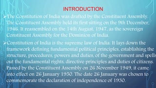INTRODUCTION
The Constitution of India was drafted by the Constituent Assembly.
The Constituent Assembly held its first sitting on the 9th December,
1946. It reassembled on the 14th August, 1947, as the sovereign
Constituent Assembly for the Dominion of India.
Constitution of India is the supreme law of India. It lays down the
framework defining fundamental political principles, establishing the
structure, procedures, powers and duties, of the government and spells
out the fundamental rights, directive principles and duties of citizens.
Passed by the Constituent Assembly on 26 November 1949, it came
into effect on 26 January 1950. The date 26 January was chosen to
commemorate the declaration of independence of 1930.
 