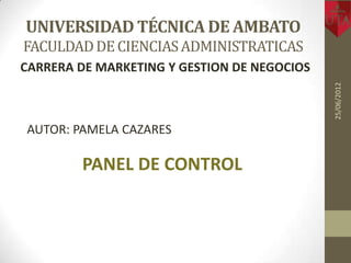 UNIVERSIDAD TÉCNICA DE AMBATO
FACULDAD DE CIENCIAS ADMINISTRATICAS
CARRERA DE MARKETING Y GESTION DE NEGOCIOS




                                             25/06/2012
AUTOR: PAMELA CAZARES

        PANEL DE CONTROL
 