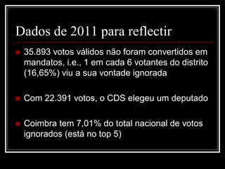 Dados de 2011 para reflectir
   35.893 votos válidos não foram convertidos em
    mandatos, i.e., 1 em cada 6 votantes do distrito
    (16,65%) viu a sua vontade ignorada

   Com 22.391 votos, o CDS elegeu um deputado

   Coimbra tem 7,01% do total nacional de votos
    ignorados (está no top 5)
 