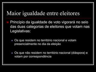 Maior igualdade entre eleitores
   Princípio da igualdade de voto vigorará no seio
    das duas categorias de eleitores que votam nas
    Legislativas:

       Os que residem no território nacional e votam
        presencialmente no dia da eleição

       Os que não residem no território nacional (diáspora) e
        votam por correspondência
 