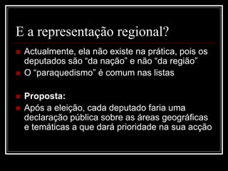 E a representação regional?
   Actualmente, ela não existe na prática, pois os
    deputados são “da nação” e não “da região”
   O “paraquedismo” é comum nas listas

   Proposta:
   Após a eleição, cada deputado faria uma
    declaração pública sobre as áreas geográficas
    e temáticas a que dará prioridade na sua acção
 