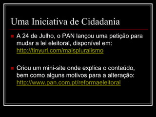 Uma Iniciativa de Cidadania
   A 24 de Julho, o PAN lançou uma petição para
    mudar a lei eleitoral, disponível em:
    http://tinyurl.com/maispluralismo

   Criou um mini-site onde explica o conteúdo,
    bem como alguns motivos para a alteração:
    http://www.pan.com.pt/reformaeleitoral
 