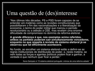 Uma questão de (des)interesse
 “Nas últimas três décadas, PS e PSD foram capazes de se
 entender em matérias como as revisões constitucionais que
 possibilitaram o fim das nacionalizações e a liberalização da
 economia, o termo do poder militar que marcou o período
 revolucionário ou a adesão à CEE, mas revelam uma enorme
 dificuldade de compromisso no domínio da reforma eleitoral.
 A grande diferença é que, nos exemplos acima referidos,
 ambos os partidos puderam sair simultaneamente vencedores,
 enquanto no que respeita à revisão do sistema eleitoral já se
 observou que tal dificilmente acontecerá.
 No fundo, ao escolher um sistema eleitoral estão a definir-se as
 regras institucionais de distribuição de poder, e, nesta matéria, se
 nem todas as forças e agentes políticos podem ficar a ganhar, a
 verdade é que nenhum quer ficar a perder.”
            Nuno Sampaio in “O sistema eleitoral português: crónica de uma reforma adiada”
 