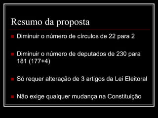 Resumo da proposta
   Diminuir o número de círculos de 22 para 2

   Diminuir o número de deputados de 230 para
    181 (177+4)

   Só requer alteração de 3 artigos da Lei Eleitoral

   Não exige qualquer mudança na Constituição
 