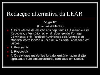 Redacção alternativa da LEAR
                              Artigo 12º
                         (Círculos eleitorais)
   1. Para efeitos de eleição dos deputados à Assembleia da
    República, o território nacional, abrangendo Portugal
    Continental e as Regiões Autónomas dos Açores e da
    Madeira, corresponde a um círculo eleitoral, com sede em
    Lisboa.
   2. Revogado
   3. Revogado
   4. Os eleitores residentes fora do território nacional são
    agrupados num círculo eleitoral, com sede em Lisboa.
 
