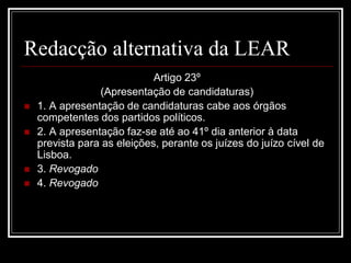 Redacção alternativa da LEAR
                             Artigo 23º
                 (Apresentação de candidaturas)
   1. A apresentação de candidaturas cabe aos órgãos
    competentes dos partidos políticos.
   2. A apresentação faz-se até ao 41º dia anterior à data
    prevista para as eleições, perante os juízes do juízo cível de
    Lisboa.
   3. Revogado
   4. Revogado
 