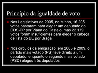Princípio da igualdade de voto
   Nas Legislativas de 2005, no Minho, 16.205
    votos bastaram para eleger um deputado do
    CDS-PP por Viana do Castelo, mas 22.179
    votos foram insuficientes para eleger o cabeça
    de lista do BE por Braga

   Nos círculos da emigração, em 2005 e 2009, o
    partido mais votado (PS) teve direito a um
    deputado, enquanto o segundo mais votado
    (PSD) elegeu três deputados
 
