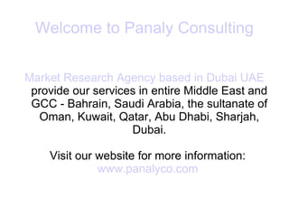 Welcome to Panaly Consulting Market Research Agency based in Dubai UAE  provide our services in entire Middle East and GCC - Bahrain, Saudi Arabia, the sultanate of Oman, Kuwait, Qatar, Abu Dhabi, Sharjah, Dubai. Visit our website for more information:  www.panalyco.com   