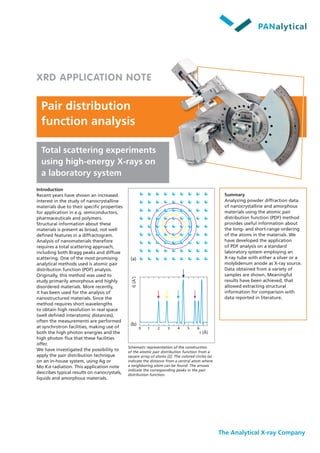 Pair distribution
function analysis
The Analytical X-ray Company
Total scattering experiments
using high-energy X-rays on
a laboratory system
Summary
Analyzing powder diffraction data
of nanocrystalline and amorphous
materials using the atomic pair
distribution function (PDF) method
provides useful information about
the long- and short-range ordering
of the atoms in the materials. We
have developed the application
of PDF analysis on a standard
laboratory system employing an
X-ray tube with either a silver or a
molybdenum anode as X-ray source.
Data obtained from a variety of
samples are shown. Meaningful
results have been achieved, that
allowed extracting structural
information for comparison with
data reported in literature.
Introduction
Recent years have shown an increased
interest in the study of nanocrystalline
materials due to their specific properties
for application in e.g. semiconductors,
pharmaceuticals and polymers.
Structural information about these
materials is present as broad, not well
defined features in a diffractogram.
Analysis of nanomaterials therefore
requires a total scattering approach,
including both Bragg peaks and diffuse
scattering. One of the most promising
analytical methods used is atomic pair
distribution function (PDF) analysis.
Originally, this method was used to
study primarily amorphous and highly
disordered materials. More recently,
it has been used for the analysis of
nanostructured materials. Since the
method requires short wavelengths
to obtain high resolution in real space
(well defined interatomic distances),
often the measurements are performed
at synchrotron facilities, making use of
both the high photon energies and the
high photon flux that these facilities
offer.
We have investigated the possibility to
apply the pair distribution technique
on an in-house system, using Ag or
Mo Kα radiation. This application note
describes typical results on nanocrystals,
liquids and amorphous materials.
G[Å]-2
r [Å]
10 2 3 4 5 6
XRD APPLICATION NOTE
Schematic representation of the construction
of the atomic pair distribution function from a
square array of atoms [2]. The colored circles (a)
indicate the distance from a central atom where
a neighboring atom can be found. The arrows
indicate the corresponding peaks in the pair
distribution function.
(a)
(b)
 