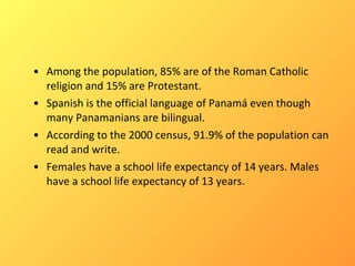 Among the population, 85% are of the Roman Catholic religion and 15% are Protestant.  Spanish is the official language of Panamá even though many Panamanians are bilingual.  According to the 2000 census, 91.9% of the population can read and write.  Females have a school life expectancy of 14 years. Males have a school life expectancy of 13 years. 