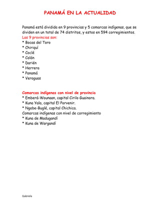PANAMÁ EN LA ACTUALIDAD
Gabriela
Panamá está dividida en 9 provincias y 5 comarcas indígenas, que se
dividen en un total de 74 distritos, y estos en 594 corregimientos.
Las 9 provincias son:
* Bocas del Toro
* Chiriquí
* Coclé
* Colón
* Darién
* Herrera
* Panamá
* Veraguas
Comarcas indígenas con nivel de provincia
* Emberá-Wounaan, capital Cirilo Guainora.
* Kuna Yala, capital El Porvenir.
* Ngobe-Buglé, capital Chichica.
Comarcas indígenas con nivel de corregimiento
* Kuna de Madugandí
* Kuna de Wargandí
 