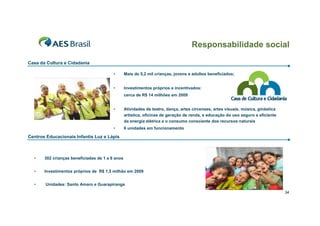 Responsabilidade social
Casa da Cultura e Cidadania
•

Mais de 5,2 mil crianças, jovens e adultos beneficiados;

•

Investimentos próprios e incentivados:
cerca de R$ 14 milhões em 2009

•

Atividades de teatro, dança, artes circenses, artes visuais, música, ginástica
artística, oficinas de geração de renda, e educação do uso seguro e eficiente
da energia elétrica e o consumo consciente dos recursos naturais

•

6 unidades em funcionamento

Centros Educacionais Infantis Luz e Lápis

•

302 crianças beneficiadas de 1 a 6 anos

•

Investimentos próprios de R$ 1,5 milhão em 2009

•

Unidades: Santo Amaro e Guarapiranga
34

 